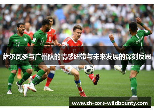 萨尔瓦多与广州队的情感纽带与未来发展的深刻反思 萨尔瓦多与广州队的情感纽带与未来发展的深刻反思