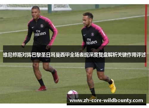 维尼修斯对阵巴黎圣日耳曼西甲全场表现深度复盘解析关键作用评述
