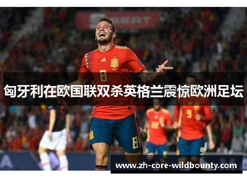 匈牙利在欧国联双杀英格兰震惊欧洲足坛